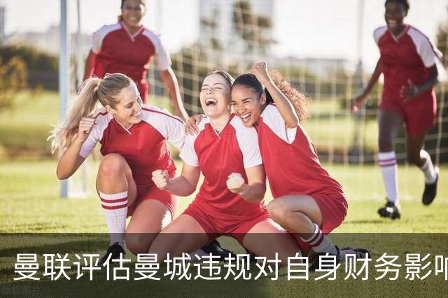 曼联评估曼城违规对自身财务影响及潜在损失